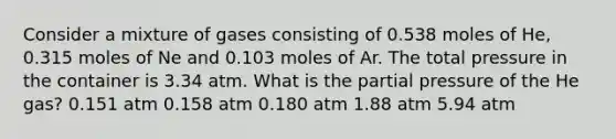 Consider a mixture of gases consisting of 0.538 moles of He, 0.315 moles of Ne and 0.103 moles of Ar. The total pressure in the container is 3.34 atm. What is the partial pressure of the He gas? 0.151 atm 0.158 atm 0.180 atm 1.88 atm 5.94 atm