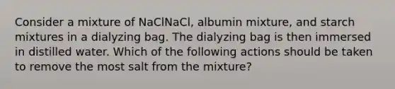 Consider a mixture of NaClNaCl, albumin mixture, and starch mixtures in a dialyzing bag. The dialyzing bag is then immersed in distilled water. Which of the following actions should be taken to remove the most salt from the mixture?