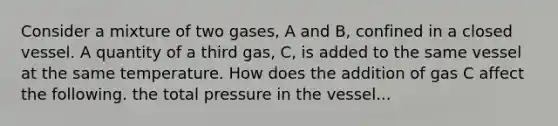 Consider a mixture of two gases, A and B, confined in a closed vessel. A quantity of a third gas, C, is added to the same vessel at the same temperature. How does the addition of gas C affect the following. the total pressure in the vessel...