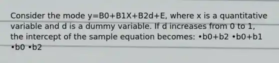 Consider the mode y=B0+B1X+B2d+E, where x is a quantitative variable and d is a dummy variable. If d increases from 0 to 1, the intercept of the sample equation becomes: •b0+b2 •b0+b1 •b0 •b2