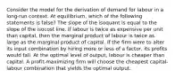 Consider the model for the derivation of demand for labour in a long-run context. At equilibrium, which of the following statements is false? The slope of the isoquant is equal to the slope of the isocost line. If labour is twice as expensive per unit than capital, then the marginal product of labour is twice as large as the marginal product of capital. If the firm were to alter its input combination by hiring more or less of a factor, its profits would fall. At the optimal level of output, labour is cheaper than capital. A profit-maximizing firm will choose the cheapest capital-labour combination that yields the optimal output.