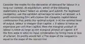 Consider the model for the derivation of demand for labour in a long-run context. At equilibrium, which of the following statements is false? Select an answer and submit. For keyboard navigation, use the up/down arrow keys to select an answer. a A profit-maximizing firm will choose the cheapest capital-labour combination that yields the optimal output. b At the optimal level of output, labour is cheaper than capital. c If labour is twice as expensive per unit than capital, then the marginal product of labour is twice as large as the marginal product of capital. d If the firm were to alter its input combination by hiring more or less of a factor, its profits would fall. e The slope of the isoquant is equal to the slope of the isocost line.