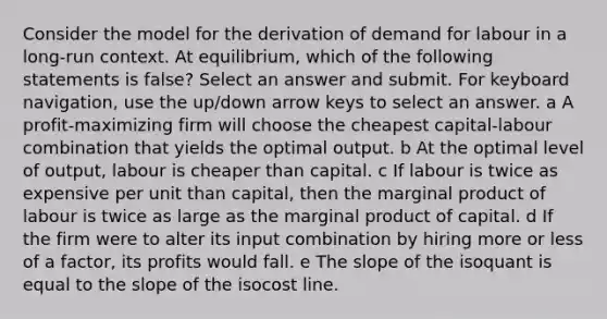 Consider the model for the derivation of demand for labour in a long-run context. At equilibrium, which of the following statements is false? Select an answer and submit. For keyboard navigation, use the up/down arrow keys to select an answer. a A profit-maximizing firm will choose the cheapest capital-labour combination that yields the optimal output. b At the optimal level of output, labour is cheaper than capital. c If labour is twice as expensive per unit than capital, then the marginal product of labour is twice as large as the marginal product of capital. d If the firm were to alter its input combination by hiring more or less of a factor, its profits would fall. e The slope of the isoquant is equal to the slope of the isocost line.