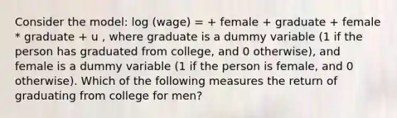 Consider the model: log (wage) = + female + graduate + female * graduate + u , where graduate is a dummy variable (1 if the person has graduated from college, and 0 otherwise), and female is a dummy variable (1 if the person is female, and 0 otherwise). Which of the following measures the return of graduating from college for men?