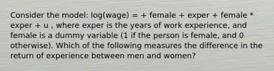 Consider the model: log(wage) = + female + exper + female * exper + u , where exper is the years of work experience, and female is a dummy variable (1 if the person is female, and 0 otherwise). Which of the following measures the difference in the return of experience between men and women?