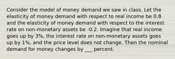 Consider the model of money demand we saw in class. Let the elasticity of money demand with respect to real income be 0.8 and the elasticity of money demand with respect to the interest rate on non-monetary assets be -0.2. Imagine that real income goes up by 3%, the interest rate on non-monetary assets goes up by 1%, and the price level does not change. Then the nominal demand for money changes by ___ percent.