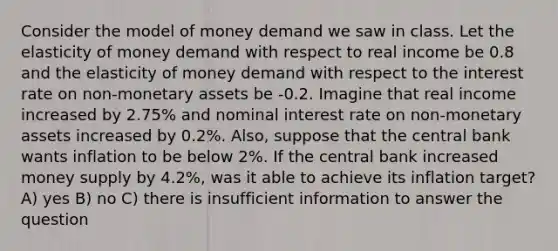 Consider the model of money demand we saw in class. Let the elasticity of money demand with respect to real income be 0.8 and the elasticity of money demand with respect to the interest rate on non-monetary assets be -0.2. Imagine that real income increased by 2.75% and nominal interest rate on non-monetary assets increased by 0.2%. Also, suppose that the central bank wants inflation to be below 2%. If the central bank increased money supply by 4.2%, was it able to achieve its inflation target? A) yes B) no C) there is insufficient information to answer the question