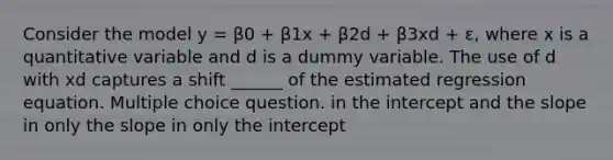 Consider the model y = β0 + β1x + β2d + β3xd + ε, where x is a quantitative variable and d is a dummy variable. The use of d with xd captures a shift ______ of the estimated regression equation. Multiple choice question. in the intercept and the slope in only the slope in only the intercept