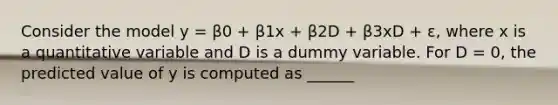 Consider the model y = β0 + β1x + β2D + β3xD + ε, where x is a quantitative variable and D is a dummy variable. For D = 0, the predicted value of y is computed as ______