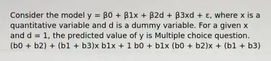 Consider the model y = β0 + β1x + β2d + β3xd + ε, where x is a quantitative variable and d is a dummy variable. For a given x and d = 1, the predicted value of y is Multiple choice question. (b0 + b2) + (b1 + b3)x b1x + 1 b0 + b1x (b0 + b2)x + (b1 + b3)