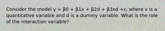 Consider the model y = β0 + β1x + β2d + β3xd +ε, where x is a quantitative variable and d is a dummy variable. What is the role of the interaction variable?