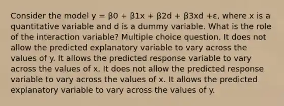 Consider the model y = β0 + β1x + β2d + β3xd +ε, where x is a quantitative variable and d is a dummy variable. What is the role of the interaction variable? Multiple choice question. It does not allow the predicted explanatory variable to vary across the values of y. It allows the predicted response variable to vary across the values of x. It does not allow the predicted response variable to vary across the values of x. It allows the predicted explanatory variable to vary across the values of y.