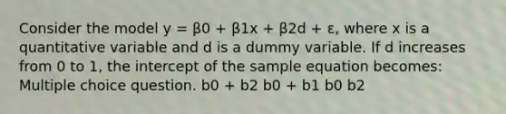 Consider the model y = β0 + β1x + β2d + ε, where x is a quantitative variable and d is a dummy variable. If d increases from 0 to 1, the intercept of the sample equation becomes: Multiple choice question. b0 + b2 b0 + b1 b0 b2