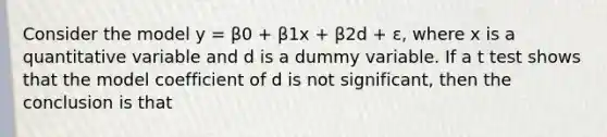 Consider the model y = β0 + β1x + β2d + ε, where x is a quantitative variable and d is a dummy variable. If a t test shows that the model coefficient of d is not significant, then the conclusion is that