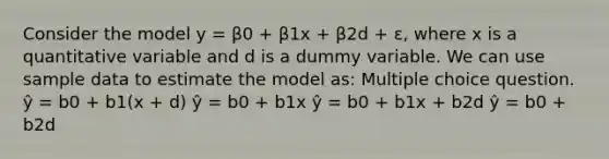 Consider the model y = β0 + β1x + β2d + ε, where x is a quantitative variable and d is a dummy variable. We can use sample data to estimate the model as: Multiple choice question. ŷ = b0 + b1(x + d) ŷ = b0 + b1x ŷ = b0 + b1x + b2d ŷ = b0 + b2d