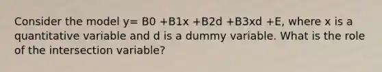 Consider the model y= B0 +B1x +B2d +B3xd +E, where x is a quantitative variable and d is a dummy variable. What is the role of the intersection variable?