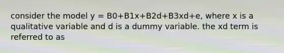 consider the model y = B0+B1x+B2d+B3xd+e, where x is a qualitative variable and d is a dummy variable. the xd term is referred to as