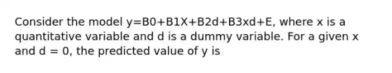 Consider the model y=B0+B1X+B2d+B3xd+E, where x is a quantitative variable and d is a dummy variable. For a given x and d = 0, the predicted value of y is