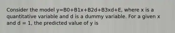 Consider the model y=B0+B1x+B2d+B3xd+E, where x is a quantitative variable and d is a dummy variable. For a given x and d = 1, the predicted value of y is