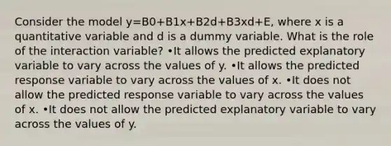 Consider the model y=B0+B1x+B2d+B3xd+E, where x is a quantitative variable and d is a dummy variable. What is the role of the interaction variable? •It allows the predicted explanatory variable to vary across the values of y. •It allows the predicted response variable to vary across the values of x. •It does not allow the predicted response variable to vary across the values of x. •It does not allow the predicted explanatory variable to vary across the values of y.