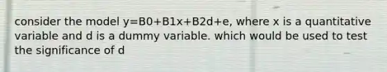 consider the model y=B0+B1x+B2d+e, where x is a quantitative variable and d is a dummy variable. which would be used to test the significance of d