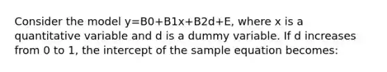 Consider the model y=B0+B1x+B2d+E, where x is a quantitative variable and d is a dummy variable. If d increases from 0 to 1, the intercept of the sample equation becomes: