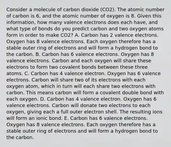 Consider a molecule of carbon dioxide (CO2). The atomic number of carbon is 6, and the atomic number of oxygen is 8. Given this information, how many valence electrons does each have, and what type of bonds do you predict carbon and two oxygen atoms form in order to make CO2? A. Carbon has 2 valence electrons. Oxygen has 8 valence electrons. Each oxygen therefore has a stable outer ring of electrons and will form a hydrogen bond to the carbon. B. Carbon has 6 valence electrons. Oxygen has 8 valence electrons. Carbon and each oxygen will share these electrons to form two covalent bonds between these three atoms. C. Carbon has 4 valence electron. Oxygen has 6 valence electrons. Carbon will share two of its electrons with each oxygen atom, which in turn will each share two electrons with carbon. This means carbon will form a covalent double bond with each oxygen. D. Carbon has 4 valence electron. Oxygen has 6 valence electrons. Carbon will donate two electrons to each oxygen, giving each a full outer electron shell. The resulting ions will form an ionic bond. E. Carbon has 6 valence electrons. Oxygen has 8 valence electrons. Each oxygen therefore has a stable outer ring of electrons and will form a hydrogen bond to the carbon.