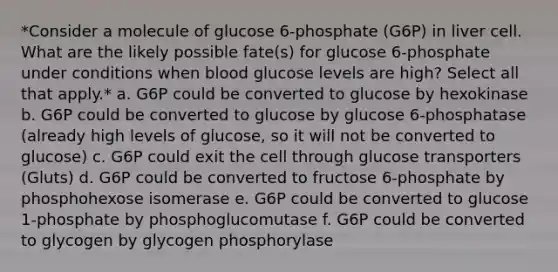 *Consider a molecule of glucose 6-phosphate (G6P) in liver cell. What are the likely possible fate(s) for glucose 6-phosphate under conditions when blood glucose levels are high? Select all that apply.* a. G6P could be converted to glucose by hexokinase b. G6P could be converted to glucose by glucose 6-phosphatase (already high levels of glucose, so it will not be converted to glucose) c. G6P could exit the cell through glucose transporters (Gluts) d. G6P could be converted to fructose 6-phosphate by phosphohexose isomerase e. G6P could be converted to glucose 1-phosphate by phosphoglucomutase f. G6P could be converted to glycogen by glycogen phosphorylase