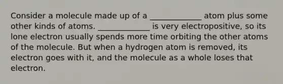 Consider a molecule made up of a _____________ atom plus some other kinds of atoms. _____________ is very electropositive, so its lone electron usually spends more time orbiting the other atoms of the molecule. But when a hydrogen atom is removed, its electron goes with it, and the molecule as a whole loses that electron.