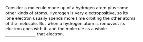 Consider a molecule made up of a hydrogen atom plus some other kinds of atoms. Hydrogen is very electropositive, so its lone electron usually spends more time orbiting the other atoms of the molecule. But when a hydrogen atom is removed, its electron goes with it, and the molecule as a whole _______________ that electron.