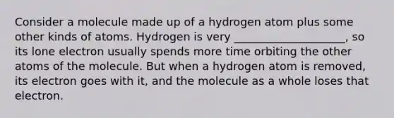 Consider a molecule made up of a hydrogen atom plus some other kinds of atoms. Hydrogen is very ____________________, so its lone electron usually spends more time orbiting the other atoms of the molecule. But when a hydrogen atom is removed, its electron goes with it, and the molecule as a whole loses that electron.