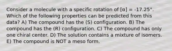 Consider a molecule with a specific rotation of [α] = -17.25°. Which of the following properties can be predicted from this data? A) The compound has the (S) configuration. B) The compound has the (R) configuration. C) The compound has only one chiral center. D) The solution contains a mixture of isomers. E) The compound is NOT a meso form.