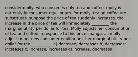 consider molly, who consumes only tea and coffee. molly is currently in consumer equilibrium. for molly, tea ad coffee are substitutes. suppose the price of tea suddenly increases. the increase in the price of tea will immediately _________ the marginal utility per dollar for tea. Molly adjusts her consumption of tea and coffee in response to this price change. as molly adjust to her new consumer equilibrium, her marginal utility per dollar for tea __________. a) decrease; decreases b) decreases; increases c) increase; increases d) increase; decreases