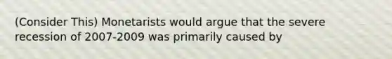 (Consider This) Monetarists would argue that the severe recession of 2007-2009 was primarily caused by