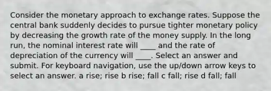 Consider the monetary approach to exchange rates. Suppose the central bank suddenly decides to pursue tighter monetary policy by decreasing the growth rate of the money supply. In the long run, the nominal interest rate will ____ and the rate of depreciation of the currency will ____. Select an answer and submit. For keyboard navigation, use the up/down arrow keys to select an answer. a rise; rise b rise; fall c fall; rise d fall; fall