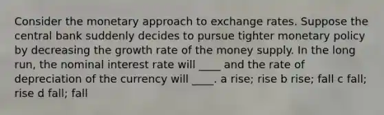 Consider the monetary approach to exchange rates. Suppose the central bank suddenly decides to pursue tighter monetary policy by decreasing the growth rate of the money supply. In the long run, the nominal interest rate will ____ and the rate of depreciation of the currency will ____. a rise; rise b rise; fall c fall; rise d fall; fall