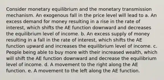 Consider monetary equilibrium and the monetary transmission mechanism. An exogenous fall in the price level will lead to a. An excess demand for money resulting in a rise in the rate of interest, which shifts the AE function downward and decreases the equilibrium level of income. b. An excess <a href='https://www.questionai.com/knowledge/kUIOOoB75i-supply-of-money' class='anchor-knowledge'>supply of money</a> resulting in a fall in the rate of interest, which shifts the AE function upward and increases the equilibrium level of income. c. People being able to buy more with their increased wealth, which will shift the AE function downward and decrease the equilibrium level of income. d. A movement to the right along the AE function. e. A movement to the left along the AE function.