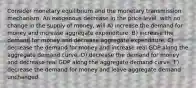 Consider monetary equilibrium and the monetary transmission mechanism. An exogenous decrease in the price level, with no change in the supply of money, will A) increase the demand for money and increase aggregate expenditure. B) increase the demand for money and decrease aggregate expenditure. C) decrease the demand for money and increase real GDP along the aggregate demand curve. D) decrease the demand for money and decrease real GDP along the aggregate demand curve. E) decrease the demand for money and leave aggregate demand unchanged.