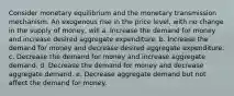 Consider monetary equilibrium and the monetary transmission mechanism. An exogenous rise in the price level, with no change in the supply of money, will a. Increase the demand for money and increase desired aggregate expenditure. b. Increase the demand for money and decrease desired aggregate expenditure. c. Decrease the demand for money and increase aggregate demand. d. Decrease the demand for money and decrease aggregate demand. e. Decrease aggregate demand but not affect the demand for money.