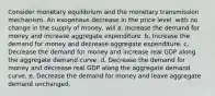 Consider monetary equilibrium and the monetary transmission mechanism. An exogenous decrease in the price level, with no change in the supply of money, will a. Increase the demand for money and increase aggregate expenditure. b. Increase the demand for money and decrease aggregate expenditure. c. Decrease the demand for money and increase real GDP along the aggregate demand curve. d. Decrease the demand for money and decrease real GDP along the aggregate demand curve. e. Decrease the demand for money and leave aggregate demand unchanged.