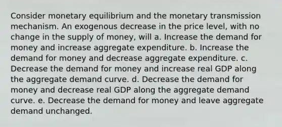 Consider monetary equilibrium and the monetary transmission mechanism. An exogenous decrease in the price level, with no change in the supply of money, will a. Increase the demand for money and increase aggregate expenditure. b. Increase the demand for money and decrease aggregate expenditure. c. Decrease the demand for money and increase real GDP along the aggregate demand curve. d. Decrease the demand for money and decrease real GDP along the aggregate demand curve. e. Decrease the demand for money and leave aggregate demand unchanged.