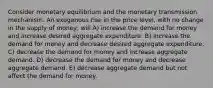 Consider monetary equilibrium and the monetary transmission mechanism. An exogenous rise in the price level, with no change in the supply of money, will A) increase the demand for money and increase desired aggregate expenditure. B) increase the demand for money and decrease desired aggregate expenditure. C) decrease the demand for money and increase aggregate demand. D) decrease the demand for money and decrease aggregate demand. E) decrease aggregate demand but not affect the demand for money.