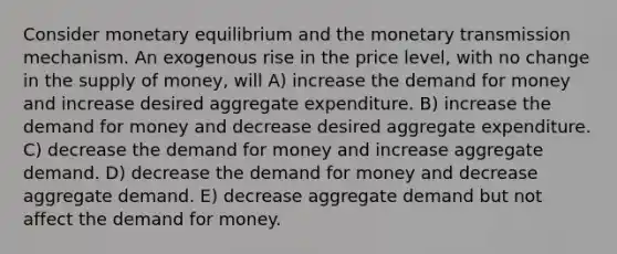 Consider monetary equilibrium and the monetary transmission mechanism. An exogenous rise in the price level, with no change in the supply of money, will A) increase the demand for money and increase desired aggregate expenditure. B) increase the demand for money and decrease desired aggregate expenditure. C) decrease the demand for money and increase aggregate demand. D) decrease the demand for money and decrease aggregate demand. E) decrease aggregate demand but not affect the demand for money.