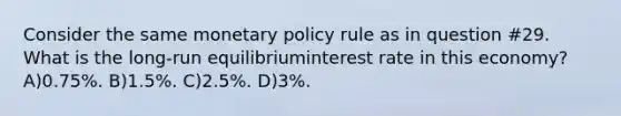 Consider the same monetary policy rule as in question #29. What is the long-run equilibriuminterest rate in this economy? A)0.75%. B)1.5%. C)2.5%. D)3%.