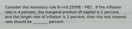 Consider the monetary rule R-r=0.25(PIE - PIE) . If the inflation rate is 4 percent, the marginal product of capital is 2 percent, and the target rate of inflation is 3 percent, then the real interest rate should be ________ percent.