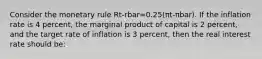 Consider the monetary rule Rt-rbar=0.25(πt-πbar). If the inflation rate is 4 percent, the marginal product of capital is 2 percent, and the target rate of inflation is 3 percent, then the real interest rate should be: