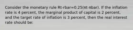 Consider the monetary rule Rt-rbar=0.25(πt-πbar). If the inflation rate is 4 percent, the marginal product of capital is 2 percent, and the target rate of inflation is 3 percent, then the real interest rate should be: