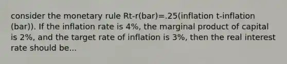 consider the monetary rule Rt-r(bar)=.25(inflation t-inflation (bar)). If the inflation rate is 4%, the marginal product of capital is 2%, and the target rate of inflation is 3%, then the real interest rate should be...