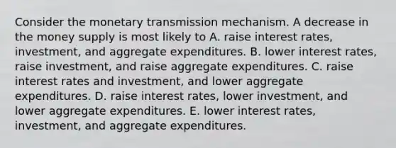 Consider the monetary transmission mechanism. A decrease in the money supply is most likely to A. raise interest​ rates, investment, and aggregate expenditures. B. lower interest​ rates, raise​ investment, and raise aggregate expenditures. C. raise interest rates and​ investment, and lower aggregate expenditures. D. raise interest​ rates, lower​ investment, and lower aggregate expenditures. E. lower interest​ rates, investment, and aggregate expenditures.