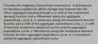 Consider the monetary transmission mechanism. A disturbance to monetary equilibrium which changes the interest rate will affect aggregate demand through a. A shift of the investment demand function and a movement along the aggregate expenditure curve. b. A movement along the investment demand function and a shift of the aggregate expenditure curve. c. A shift of both the investment demand function and the aggregate expenditure curve. d. Movements along the investment demand function and the aggregate expenditure curve. e. A movement along the aggregate expenditure curve.